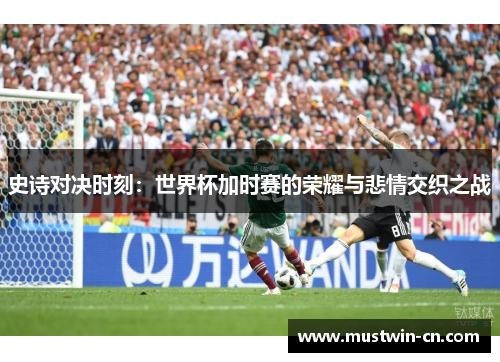 史诗对决时刻：世界杯加时赛的荣耀与悲情交织之战